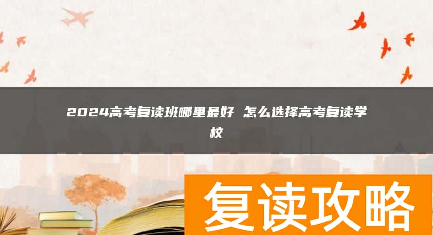 2024高考复读班哪里最好 怎么选择高考复读学校
